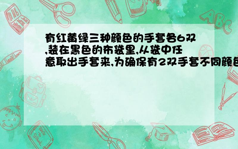 有红黄绿三种颜色的手套各6双,装在黑色的布袋里,从袋中任意取出手套来,为确保有2双手套不同颜色,至...有红黄绿三种颜色的手套各6双,装在黑色的布袋里,从袋中任意取出手套来,为确保有2