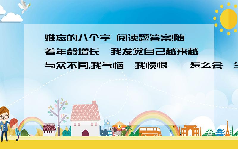 难忘的八个字 阅读题答案!随着年龄增长,我发觉自己越来越与众不同.我气恼,我愤恨——怎么会一生下来就是裂唇!我一跨进校门,同学们就开始讥嘲我.我心里很清楚,对别人来说我的模样令人