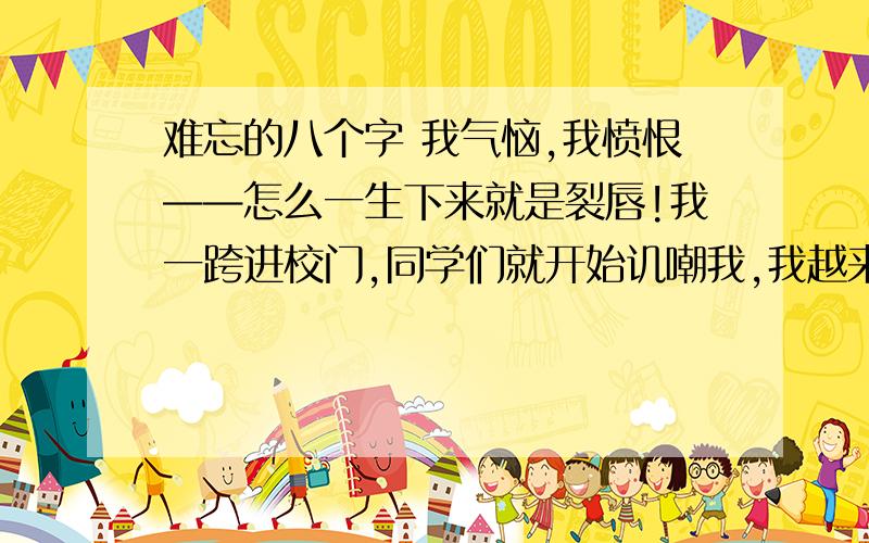 难忘的八个字 我气恼,我愤恨——怎么一生下来就是裂唇!我一跨进校门,同学们就开始讥嘲我,我越来越肯定,除了家里人以外,没人会爱我,甚至没人会喜欢我.我进了老师伦纳德夫人的班级.伦纳