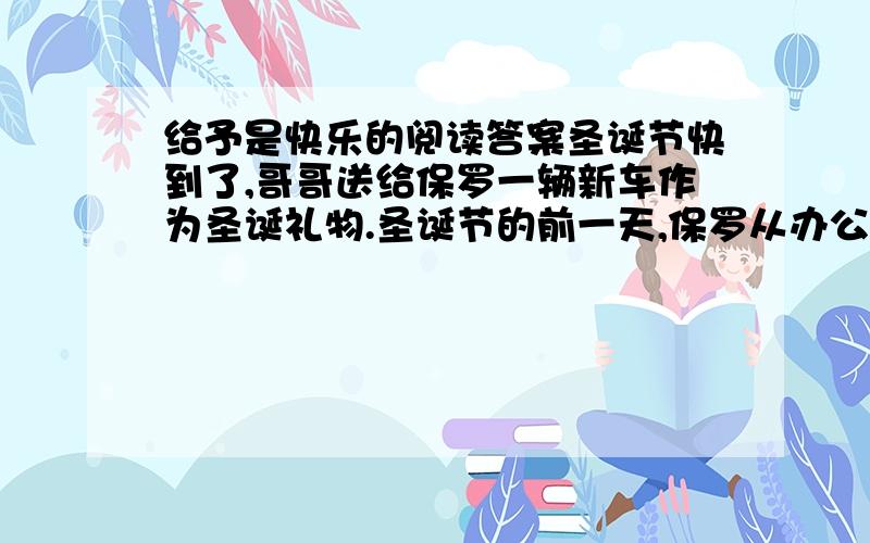 给予是快乐的阅读答案圣诞节快到了,哥哥送给保罗一辆新车作为圣诞礼物.圣诞节的前一天,保罗从办公室里出来的时候,看见一个男孩在他闪亮的新车旁走来走去,有时候伸手轻轻地摸一下,满