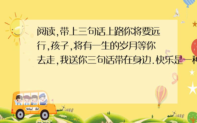 阅读,带上三句话上路你将要远行,孩子,将有一生的岁月等你去走,我送你三句话带在身边.快乐是一种美德要保持快乐,孩子,这是我们穷人最后的奢侈.不要轻易丢掉快乐的习惯,否则我们将更加