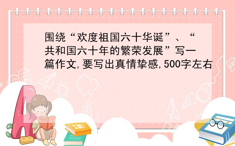 围绕“欢度祖国六十华诞”、“共和国六十年的繁荣发展”写一篇作文,要写出真情挚感,500字左右