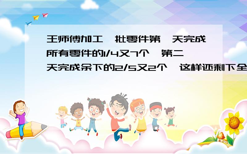 王师傅加工一批零件第一天完成所有零件的1/4又7个,第二天完成余下的2/5又2个,这样还剩下全部零件的5/18.这批零件有多少个?又就是多