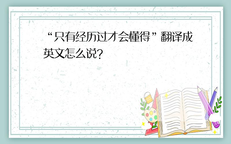 “只有经历过才会懂得”翻译成英文怎么说?