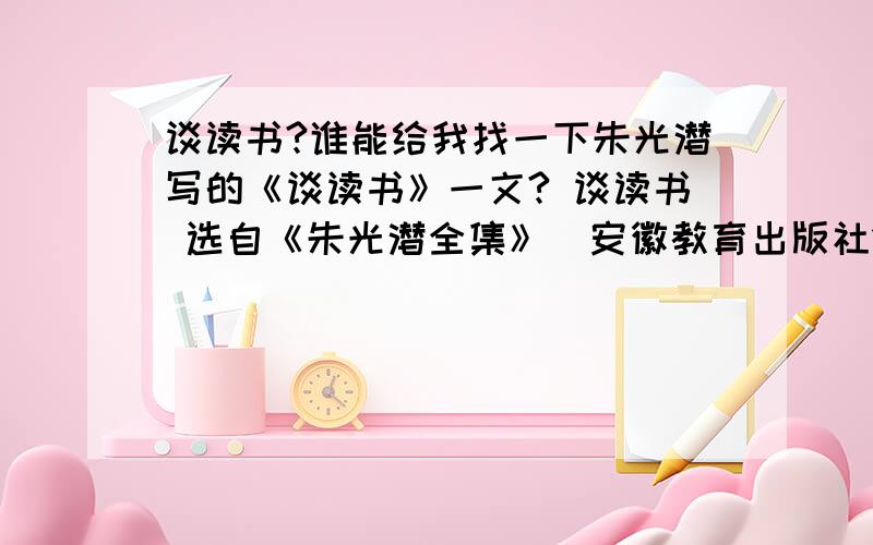 谈读书?谁能给我找一下朱光潜写的《谈读书》一文? 谈读书 选自《朱光潜全集》（安徽教育出版社1993年版）.朱光潜（1897—1986）,美学家,文艺...用培根谈读书的明言警句写论据 《谈读书》