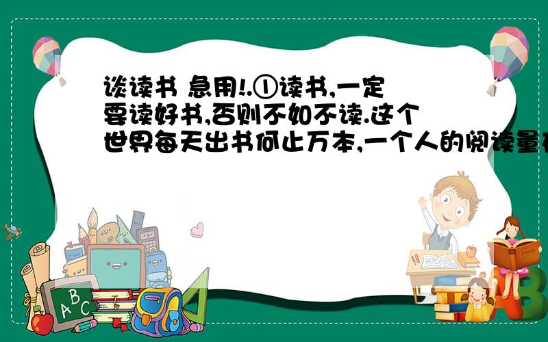 谈读书 急用!.①读书,一定要读好书,否则不如不读.这个世界每天出书何止万本,一个人的阅读量在它面前真是沧海一粟.我们没有义务用宝贵而有限的生命去陪伴那些平庸、通俗的文字.英国有