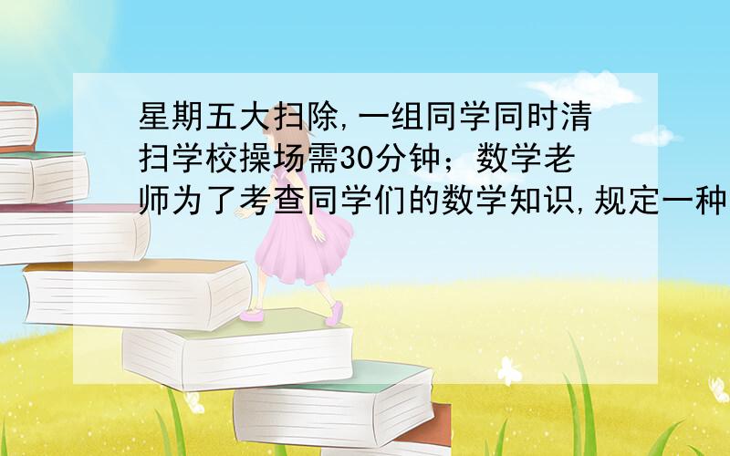 星期五大扫除,一组同学同时清扫学校操场需30分钟；数学老师为了考查同学们的数学知识,规定一种新的清扫