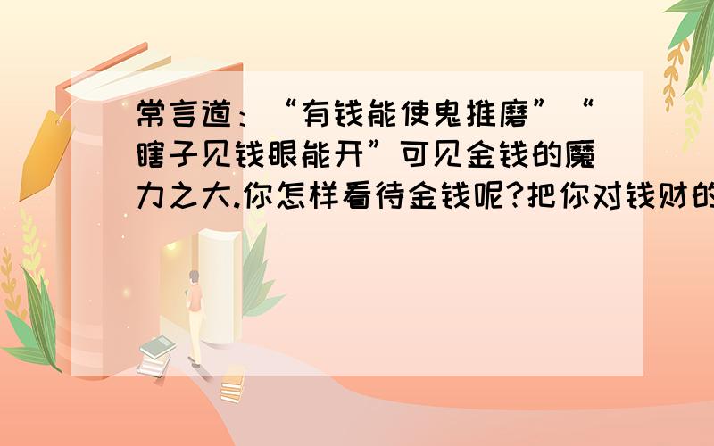 常言道：“有钱能使鬼推磨”“瞎子见钱眼能开”可见金钱的魔力之大.你怎样看待金钱呢?把你对钱财的认识写下来.