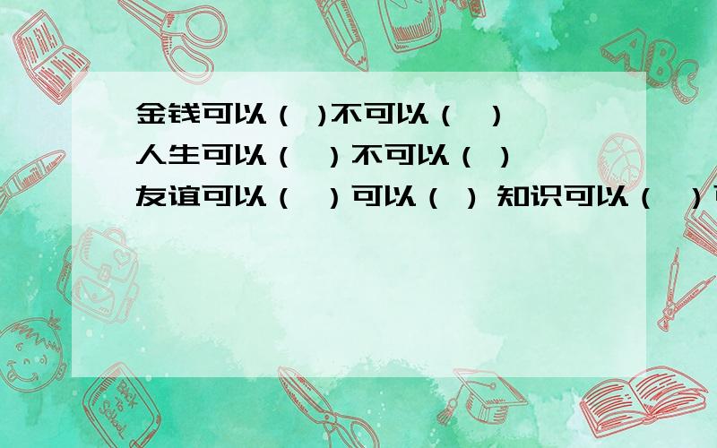 金钱可以（ )不可以（ ） 人生可以（ ）不可以（ ) 友谊可以（ ）可以（ ) 知识可以（ ）可以（ )唐娜老师像 ,精心呵护她的学生.百合花像 ,顽强的在断崖上成长.我们像 ,幸福的沐浴在阳光