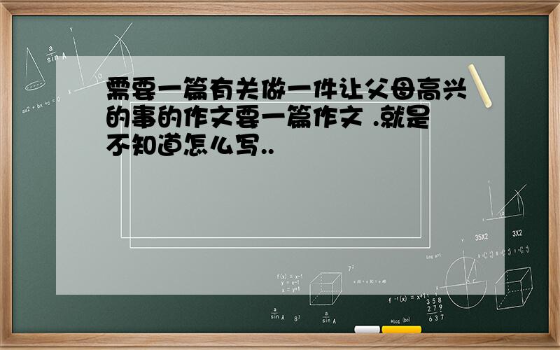 需要一篇有关做一件让父母高兴的事的作文要一篇作文 .就是不知道怎么写..