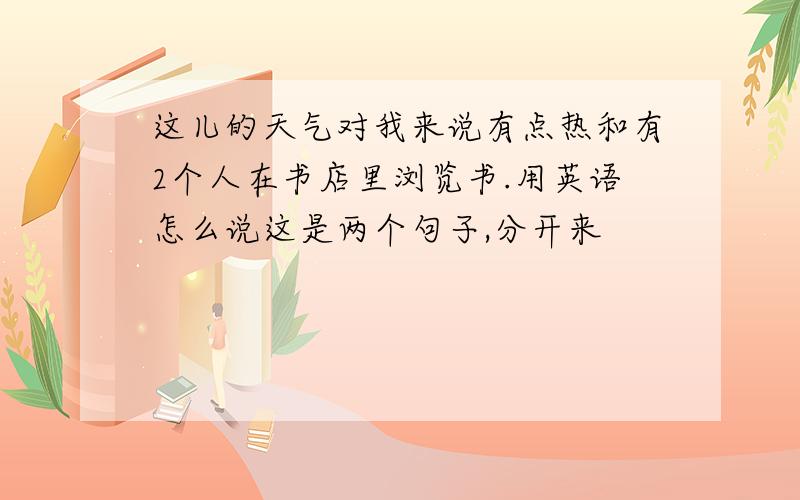 这儿的天气对我来说有点热和有2个人在书店里浏览书.用英语怎么说这是两个句子,分开来