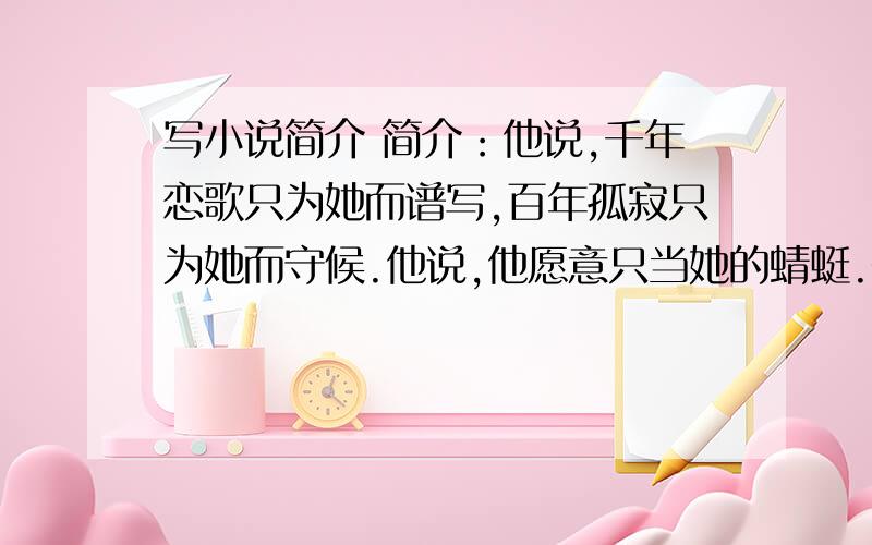 写小说简介 简介：他说,千年恋歌只为她而谱写,百年孤寂只为她而守候.他说,他愿意只当她的蜻蜓.却问世谁能知道蜻蜓的悲泣.他与她惺惺相惜,一切都是因为他爱——她.他穿越古今,只想与她