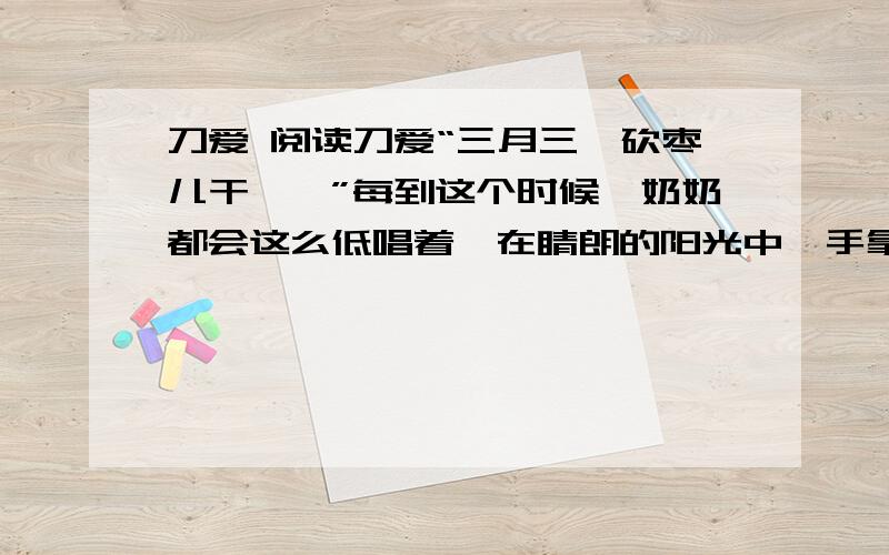 刀爱 阅读刀爱“三月三,砍枣儿干……”每到这个时候,奶奶都会这么低唱着,在睛朗的阳光中,手拿一把磨得锃亮的刀,节奏分明地向院子里的枣树砍去.“奶奶,你为什么要砍树?树不疼吗?”我问