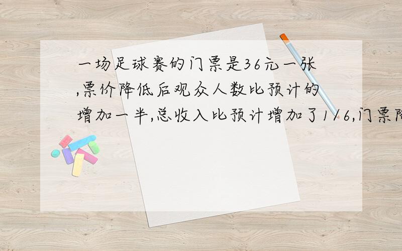 一场足球赛的门票是36元一张,票价降低后观众人数比预计的增加一半,总收入比预计增加了1/6,门票降价了快!是六分之一不是16