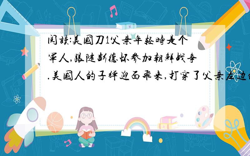 阅读:美国刀1父亲年轻时是个军人,跟随彭德怀参加朝鲜战争.美国人的子弹迎面飞来,打穿了父亲左边的耳廓.三年后,父亲平安回到家乡,还带回了一件战利品------一把美国刀.2父亲说,这把刀是