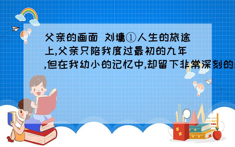 父亲的画面 刘墉①人生的旅途上,父亲只陪我度过最初的九年,但在我幼小的记忆中,却留下非常深刻的画面,清晰到即使在三十二年后的今天,父亲的音容仍仿佛在眼前.②最早最早,甚至可能是