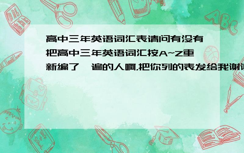 高中三年英语词汇表请问有没有把高中三年英语词汇按A~Z重新编了一遍的人啊，把你列的表发给我谢谢492268154（为了防止财富被套，等我要的答案出现时，）