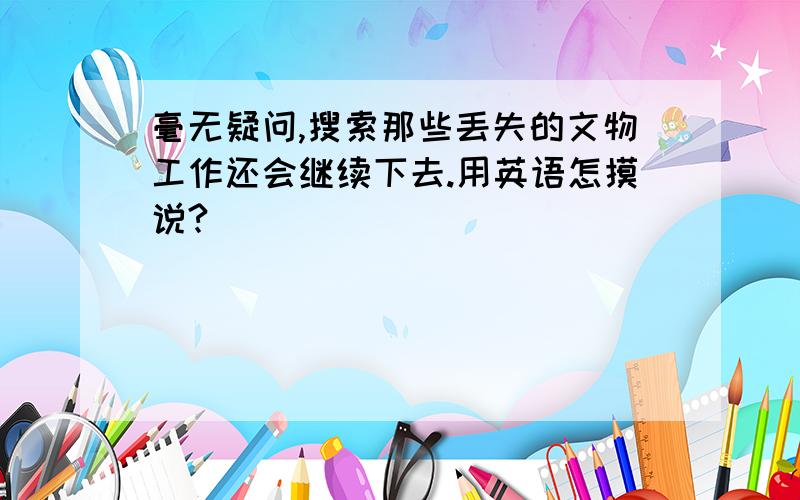 毫无疑问,搜索那些丢失的文物工作还会继续下去.用英语怎摸说?