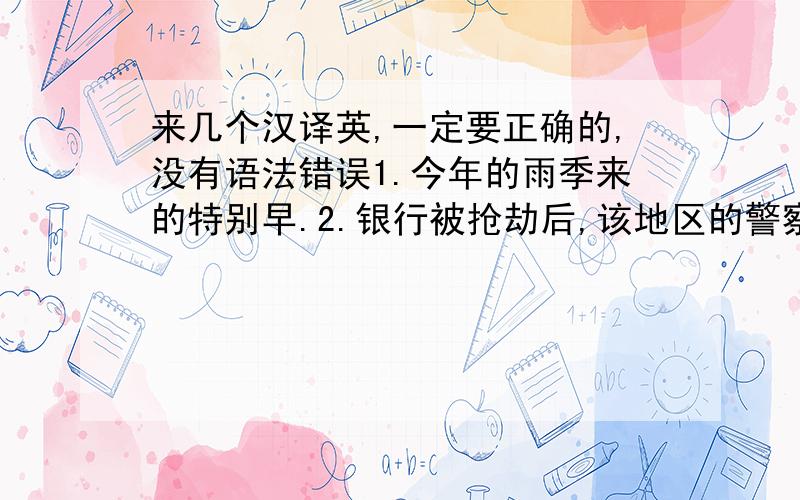 来几个汉译英,一定要正确的,没有语法错误1.今年的雨季来的特别早.2.银行被抢劫后,该地区的警察立即出动搜捕罪犯.3.当他赶到长途汽车站时,最一班车已在10分钟前开走了.4.如果你阅读时每