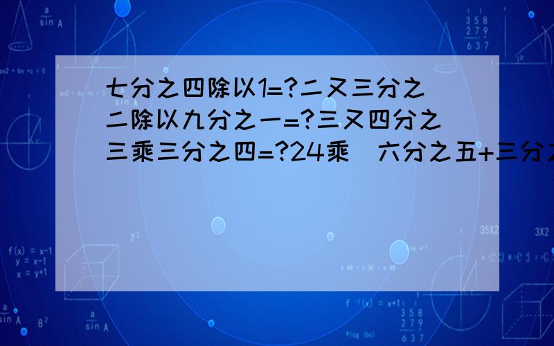 七分之四除以1=?二又三分之二除以九分之一=?三又四分之三乘三分之四=?24乘（六分之五+三分之一）=?3Q,我会增大悬赏的.下午四点以前.