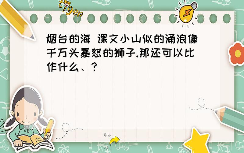 烟台的海 课文小山似的涌浪像千万头暴怒的狮子.那还可以比作什么、?