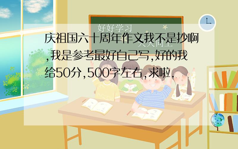 庆祖国六十周年作文我不是抄啊,我是参考最好自己写,好的我给50分,500字左右,求啦.