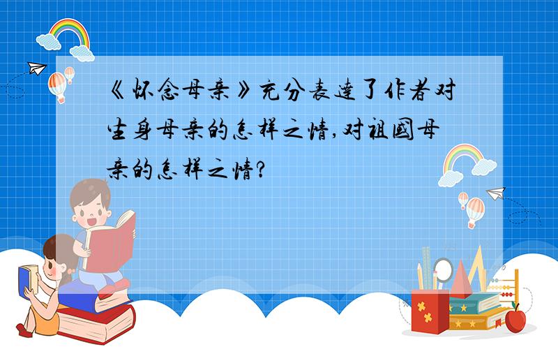 《怀念母亲》充分表达了作者对生身母亲的怎样之情,对祖国母亲的怎样之情?