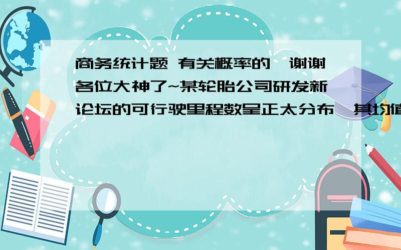 商务统计题 有关概率的,谢谢各位大神了~某轮胎公司研发新论坛的可行驶里程数呈正太分布,其均值为36500英里,标准差为5000英里,公司承诺若轮胎在规定里城内出问题,将折价更换.问题：1. 轮