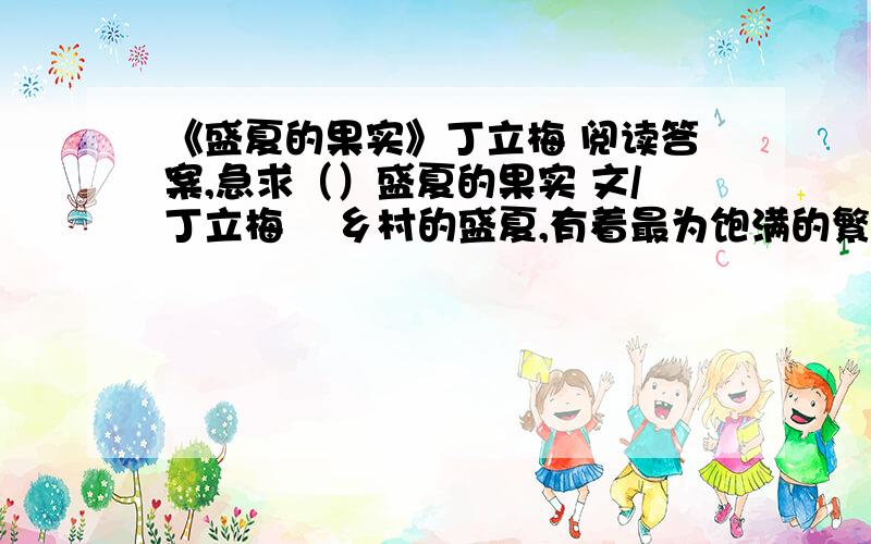 《盛夏的果实》丁立梅 阅读答案,急求（）盛夏的果实 文/丁立梅    乡村的盛夏,有着最为饱满的繁华,花开得欢,瓜果结得实.那些瓜果不是一只只,而是一篮篮,是必须用篮子装的.每家地里,都牵