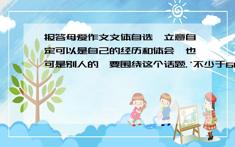 报答母爱作文文体自选,立意自定可以是自己的经历和体会,也可是别人的,要围绕这个话题.‘不少于600字,