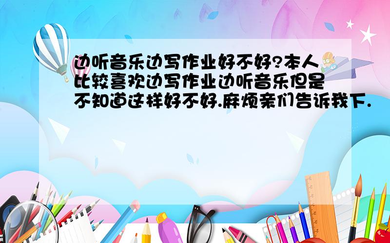 边听音乐边写作业好不好?本人比较喜欢边写作业边听音乐但是不知道这样好不好.麻烦亲们告诉我下.