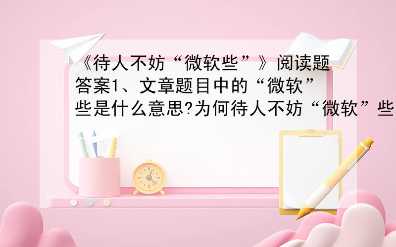 《待人不妨“微软些”》阅读题答案1、文章题目中的“微软”些是什么意思?为何待人不妨“微软”些?______________________________________________________2、“微软”这个词语在今天已是家喻户晓.你