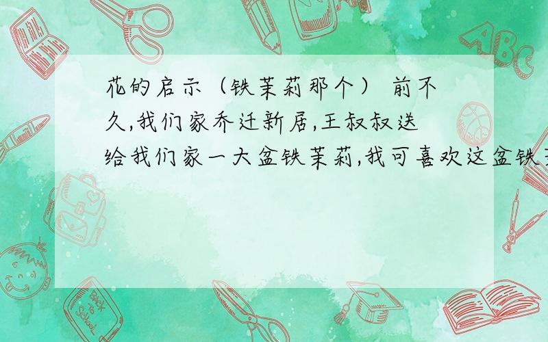 花的启示（铁茉莉那个） 前不久,我们家乔迁新居,王叔叔送给我们家一大盆铁茉莉,我可喜欢这盆铁茉莉了!一片片鲜亮的叶子就像一双双调皮的眼睛,闪烁着快乐的光芒；更像一个个活泼的音