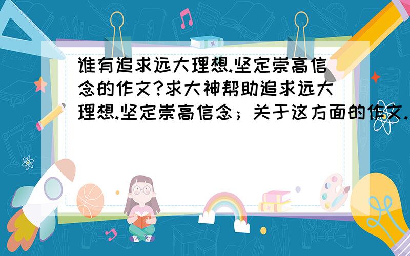 谁有追求远大理想.坚定崇高信念的作文?求大神帮助追求远大理想.坚定崇高信念；关于这方面的作文.