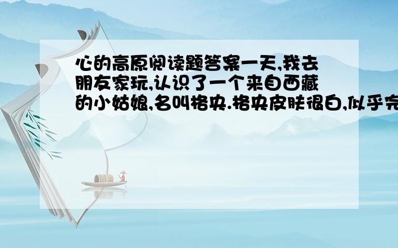 心的高原阅读题答案一天,我去朋友家玩,认识了一个来自西藏的小姑娘,名叫格央.格央皮肤很白,似乎完全没有紫外线照射的影子,高高的额头,长长的辫子.格央会讲汉语,但很少说话,神情安静而