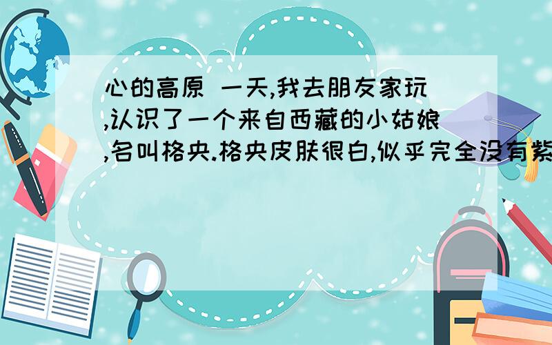 心的高原 一天,我去朋友家玩,认识了一个来自西藏的小姑娘,名叫格央.格央皮肤很白,似乎完全没有紫外线照射的影子,高高的额头,长长的辫子.格央会讲汉语,但很少说话,神情安静而腼腆,然而