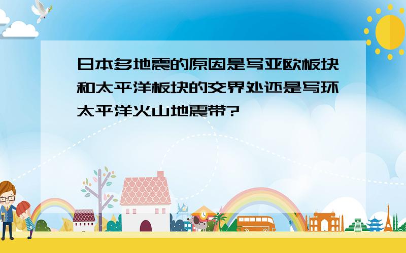 日本多地震的原因是写亚欧板块和太平洋板块的交界处还是写环太平洋火山地震带?