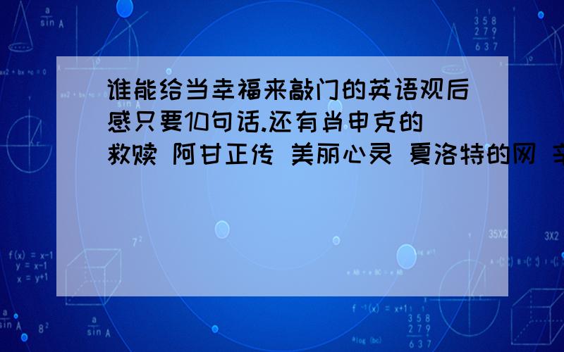 谁能给当幸福来敲门的英语观后感只要10句话.还有肖申克的救赎 阿甘正传 美丽心灵 夏洛特的网 辛德勒的名单 恋爱假期 动物总动员 三傻大闹宝莱坞 史密斯夫妇 第六感 偷天陷阱 公主日记