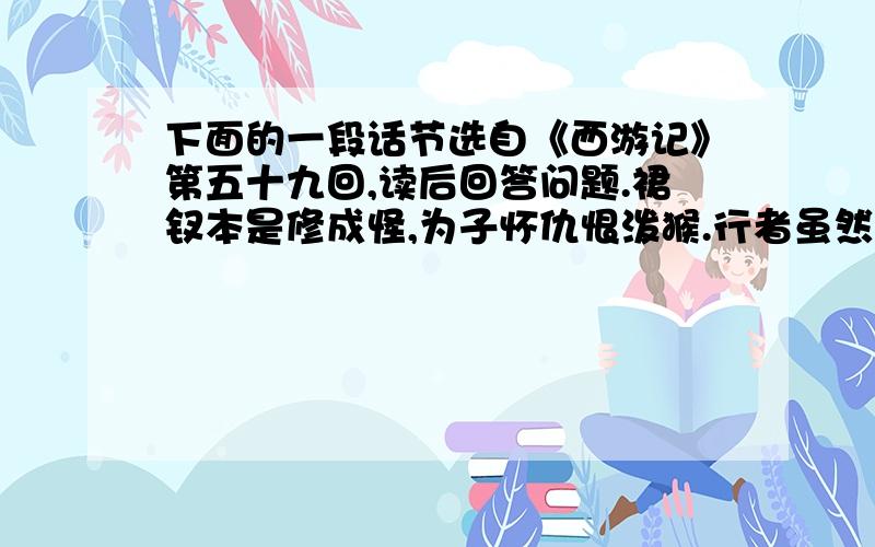 下面的一段话节选自《西游记》第五十九回,读后回答问题.裙钗本是修成怪,为子怀仇恨泼猴.行者虽然生狠怒,因师路阻让娥流.……罗刹无知轮剑砍,猴王有意说亲由.女流怎与男儿斗,到底男刚