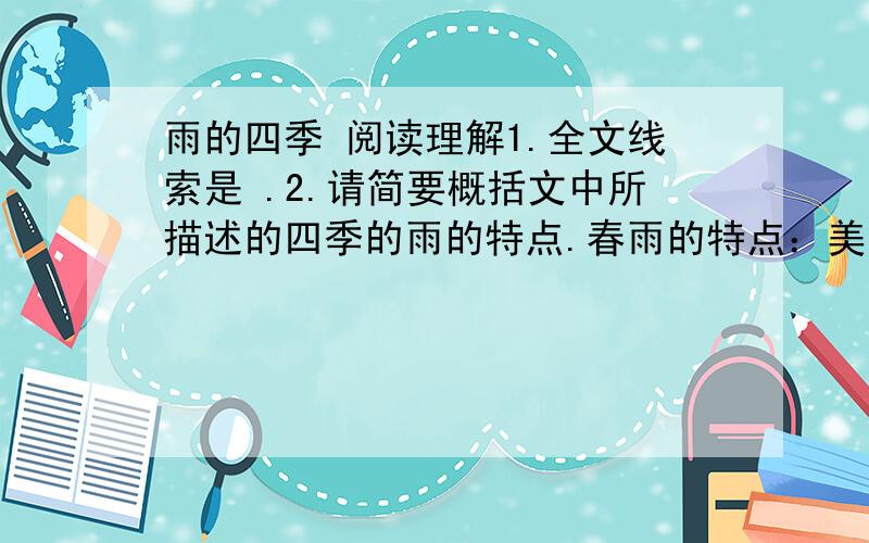 雨的四季 阅读理解1.全文线索是 .2.请简要概括文中所描述的四季的雨的特点.春雨的特点：美丽、娇媚； 夏雨的特点：热烈而粗犷； 秋雨的特点：端庄而沉思； 冬雨的特点：自然而平静.3.