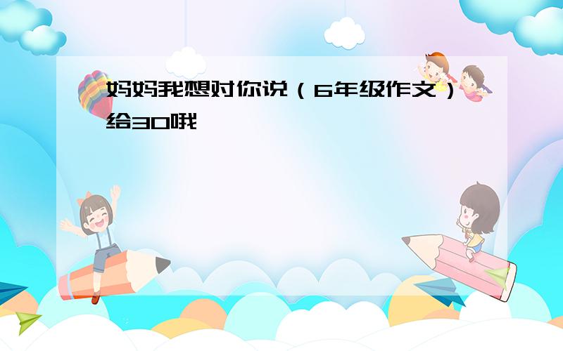 妈妈我想对你说（6年级作文）给30哦