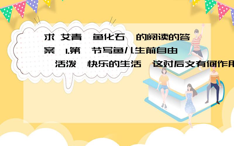 求 艾青《鱼化石》的阅读的答案,1.第一节写鱼儿生前自由、活泼、快乐的生活,这对后文有何作用?2.第四、五节诗的含义是：鱼化石失去了 ,不得一才沉默；鱼化石失去了 ,不得已才静止不动.