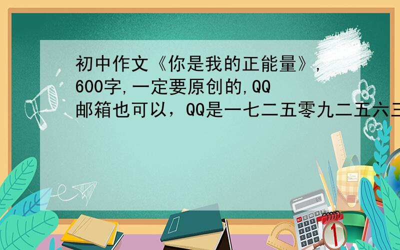 初中作文《你是我的正能量》,600字,一定要原创的,QQ邮箱也可以，QQ是一七二五零九二五六三，麻烦自己翻成阿拉伯数字