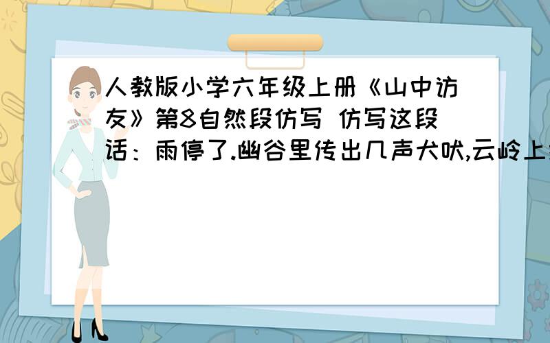 人教版小学六年级上册《山中访友》第8自然段仿写 仿写这段话：雨停了.幽谷里传出几声犬吠,云岭上掠过一群归鸟.我轻轻地挥手,告别山里的朋友,带回了满怀的好心情、好记忆,还带回一路