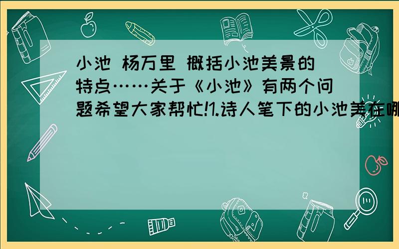 小池 杨万里 概括小池美景的特点……关于《小池》有两个问题希望大家帮忙!1.诗人笔下的小池美在哪里?是概括小池美景的特点.2.令人引用“小荷才露尖尖角”,赋予怎样的新意.