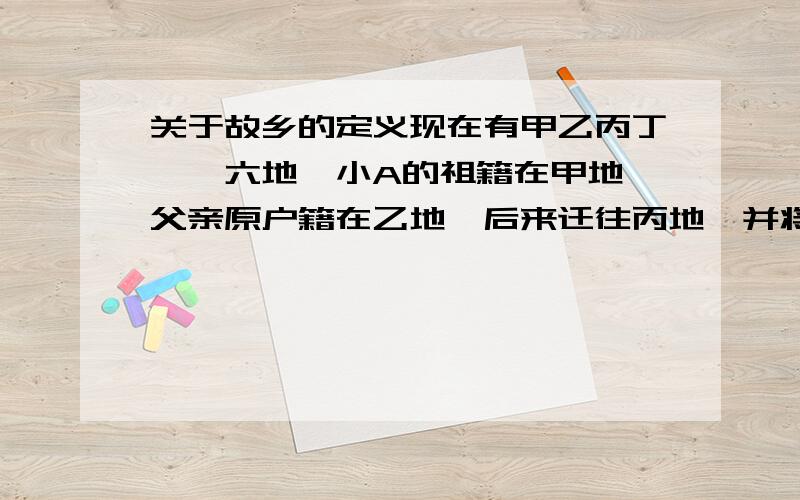 关于故乡的定义现在有甲乙丙丁戊戌六地,小A的祖籍在甲地,父亲原户籍在乙地,后来迁往丙地,并将户籍转至丙地.而小A出生于丁地,出生不久又随父亲迁往戊地,小A大部分的回忆都留在了戊地.