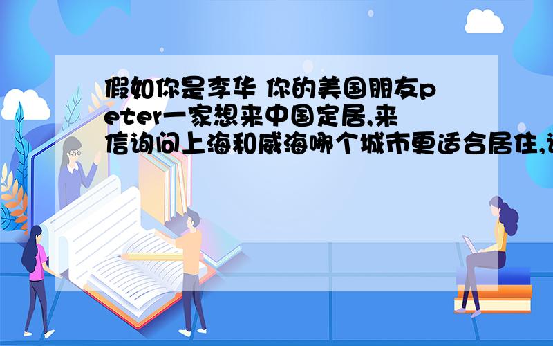 假如你是李华 你的美国朋友peter一家想来中国定居,来信询问上海和威海哪个城市更适合居住,请你按照下表的信息给他回封邮件 优点 缺点上海 生活方便,文化教育资源丰富 人口众多,交通拥