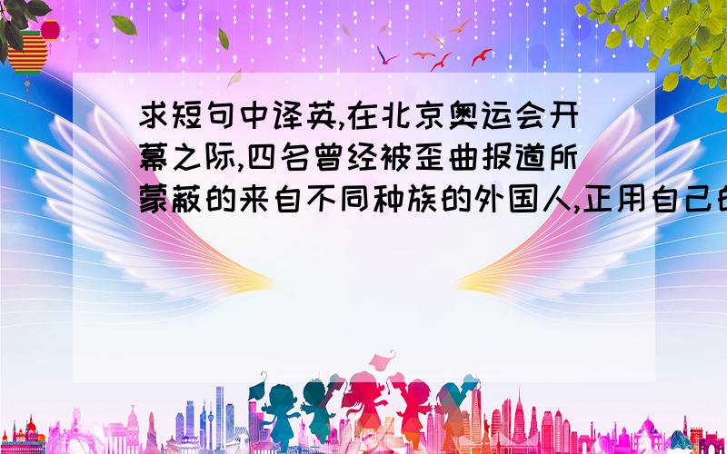 求短句中译英,在北京奥运会开幕之际,四名曾经被歪曲报道所蒙蔽的来自不同种族的外国人,正用自己的感受和体验,欣赏真实美丽的中国.求手动翻译,