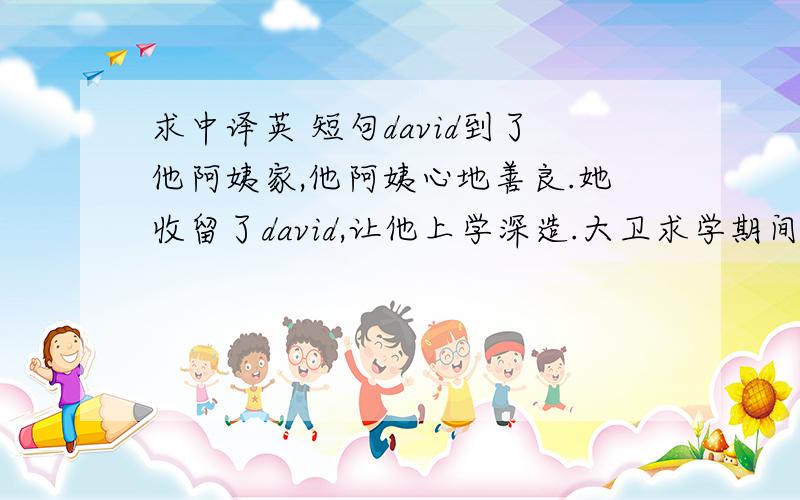 求中译英 短句david到了他阿姨家,他阿姨心地善良.她收留了david,让他上学深造.大卫求学期间,寄宿在阿姨的律师wickfield家里,和他的女儿蛮好的.但大卫讨厌wickfield雇用的书记,讨厌他那种阳奉阴