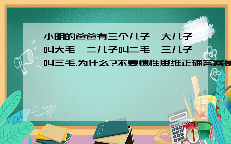 小明的爸爸有三个儿子,大儿子叫大毛,二儿子叫二毛,三儿子叫三毛.为什么?不要惯性思维正确答案是小明是女的,只要不用惯性思维就能对,看来还是有很多惯性思维看问题的!